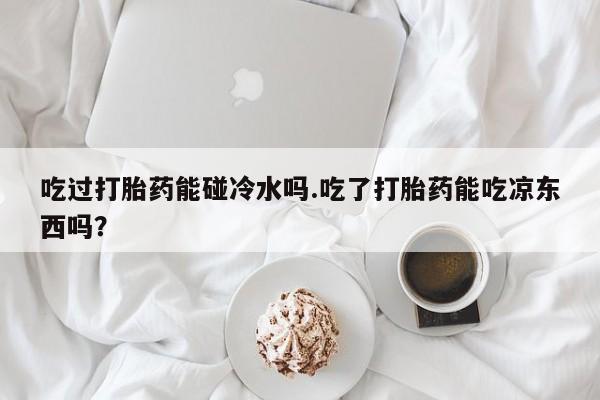 药流药在线付款吃过打胎药能碰冷水吗.吃了打胎药能吃凉东西吗？
