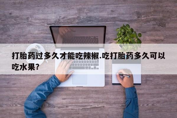 药流药在线付款打胎药过多久才能吃辣椒.吃打胎药多久可以吃水果？