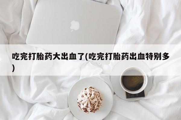 药流药在线付款吃完打胎药大出血了(吃完打胎药出血特别多)