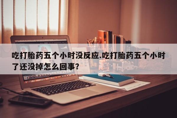 药流药在线付款吃打胎药五个小时没反应.吃打胎药五个小时了还没掉怎么回事？