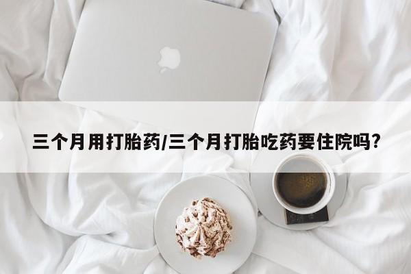 药流药在线付款三个月用打胎药/三个月打胎吃药要住院吗?