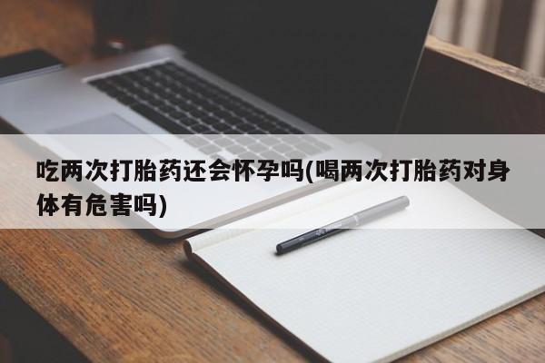 药流药在线付款吃两次打胎药还会怀孕吗(喝两次打胎药对身体有危害吗)