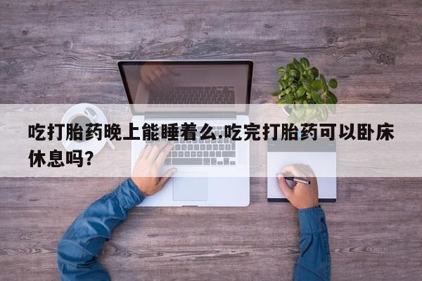 药流药在线付款吃打胎药晚上能睡着么.吃完打胎药可以卧床休息吗？