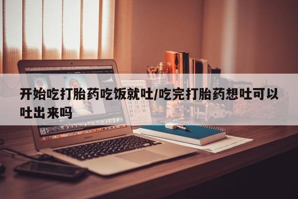 药流药在线付款开始吃打胎药吃饭就吐/吃完打胎药想吐可以吐出来吗