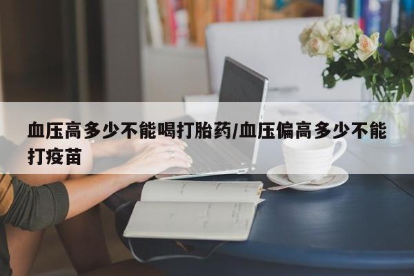 药流药在线付款血压高多少不能喝打胎药/血压偏高多少不能打疫苗