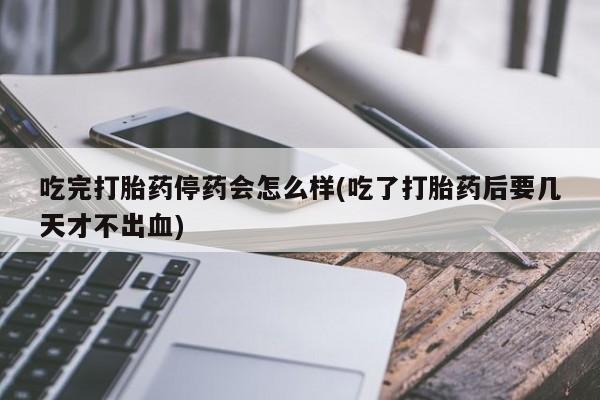 药流药在线付款吃完打胎药停药会怎么样(吃了打胎药后要几天才不出血)