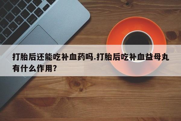 药流药在线付款打胎后还能吃补血药吗.打胎后吃补血益母丸有什么作用？