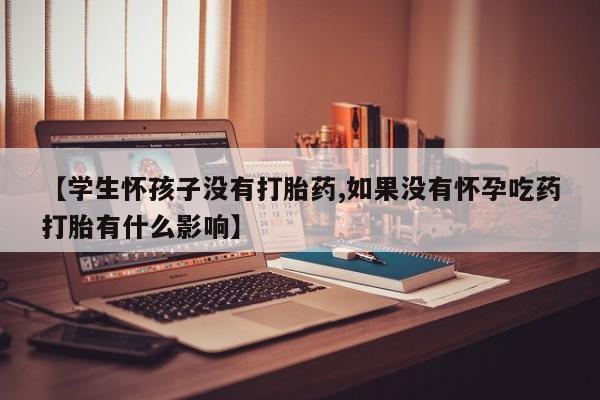 药流药在线付款【学生怀孩子没有打胎药,如果没有怀孕吃药打胎有什么影响】