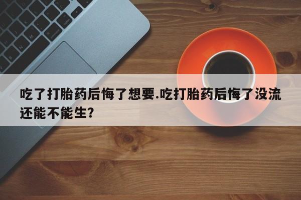 药流药在线付款吃了打胎药后悔了想要.吃打胎药后悔了没流还能不能生？