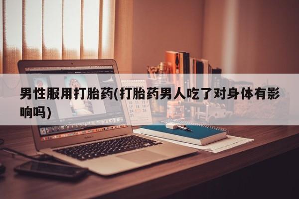药流药在线付款男性服用打胎药(打胎药男人吃了对身体有影响吗)