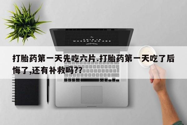 药流药在线付款打胎药第一天先吃六片.打胎药第一天吃了后悔了,还有补救吗?？
