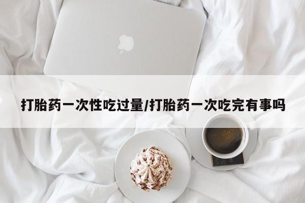 药流药在线付款打胎药一次性吃过量/打胎药一次吃完有事吗