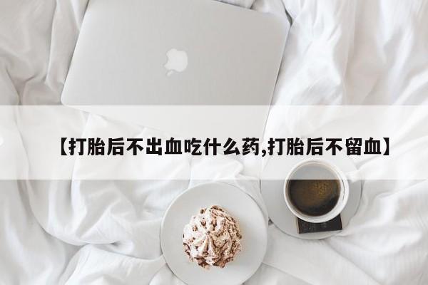 药流药在线付款【打胎后不出血吃什么药,打胎后不留血】