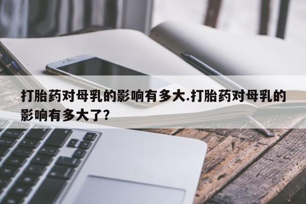药流药在线付款打胎药对母乳的影响有多大.打胎药对母乳的影响有多大了？