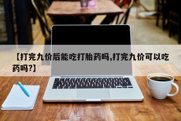 药流药在线付款【打完九价后能吃打胎药吗,打完九价可以吃药吗?】