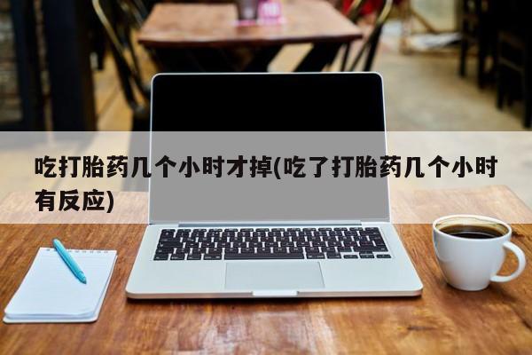 药流药在线付款吃打胎药几个小时才掉(吃了打胎药几个小时有反应)