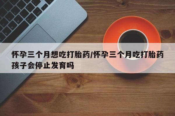 药流药在线付款怀孕三个月想吃打胎药/怀孕三个月吃打胎药孩子会停止发育吗