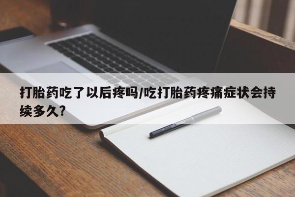 药流药在线付款打胎药吃了以后疼吗/吃打胎药疼痛症状会持续多久?