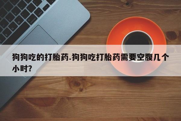 药流药在线付款狗狗吃的打胎药.狗狗吃打胎药需要空腹几个小时？