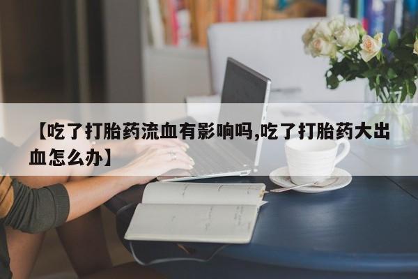 药流药在线付款【吃了打胎药流血有影响吗,吃了打胎药大出血怎么办】