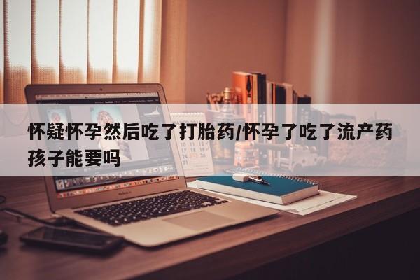 药流药在线付款怀疑怀孕然后吃了打胎药/怀孕了吃了流产药孩子能要吗