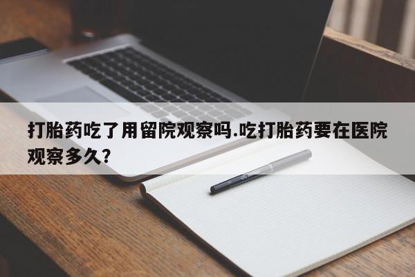 药流药在线付款打胎药吃了用留院观察吗.吃打胎药要在医院观察多久？