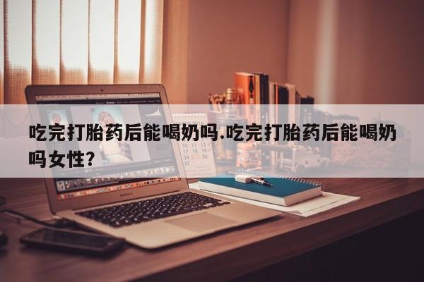 药流药在线付款吃完打胎药后能喝奶吗.吃完打胎药后能喝奶吗女性？