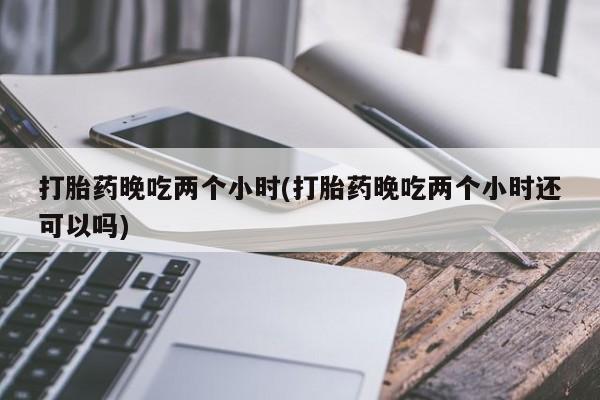 药流药在线付款打胎药晚吃两个小时(打胎药晚吃两个小时还可以吗)