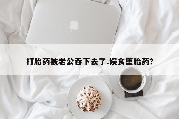 药流药在线付款打胎药被老公吞下去了.误食堕胎药？