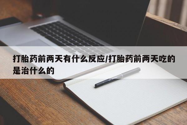 药流药在线付款打胎药前两天有什么反应/打胎药前两天吃的是治什么的