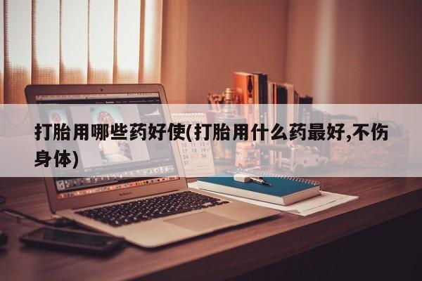 药流药在线付款打胎用哪些药好使(打胎用什么药最好,不伤身体)
