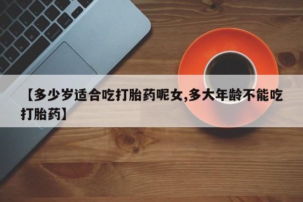 药流药在线付款【多少岁适合吃打胎药呢女,多大年龄不能吃打胎药】