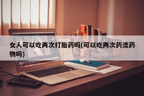 药流药在线付款女人可以吃两次打胎药吗(可以吃两次药流药物吗)