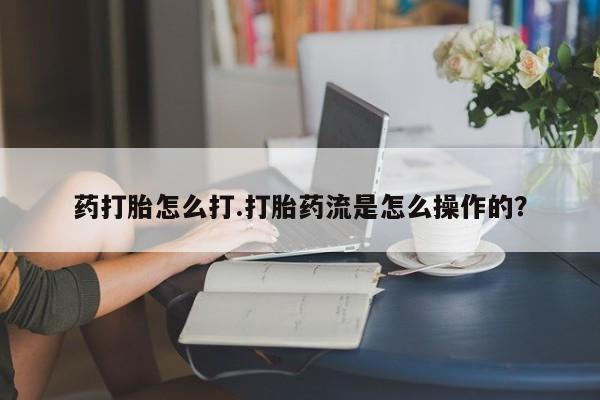 药流药在线付款药打胎怎么打.打胎药流是怎么操作的？