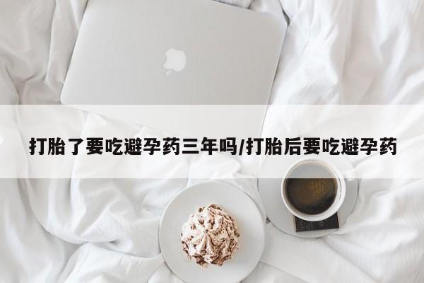 药流药在线付款打胎了要吃避孕药三年吗/打胎后要吃避孕药