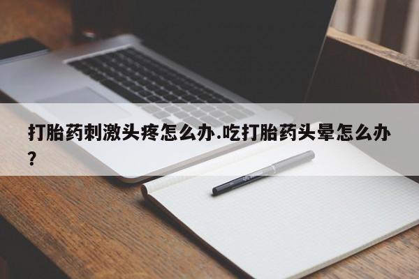 药流药在线付款打胎药刺激头疼怎么办.吃打胎药头晕怎么办？