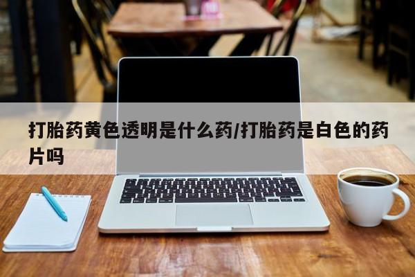 药流药在线付款打胎药黄色透明是什么药/打胎药是白色的药片吗