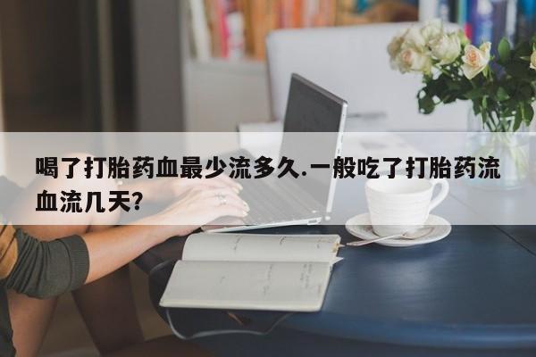 药流药在线付款喝了打胎药血最少流多久.一般吃了打胎药流血流几天？