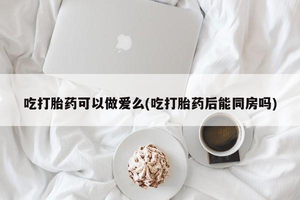 药流药在线付款吃打胎药可以做爱么(吃打胎药后能同房吗)