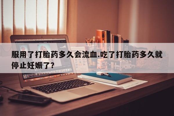 药流药在线付款服用了打胎药多久会流血.吃了打胎药多久就停止妊娠了？