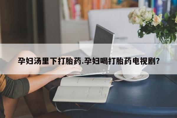 药流药在线付款孕妇汤里下打胎药.孕妇喝打胎药电视剧？
