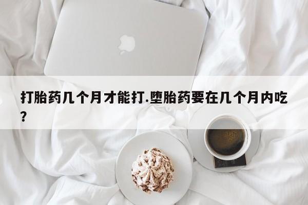 药流药在线付款打胎药几个月才能打.堕胎药要在几个月内吃？