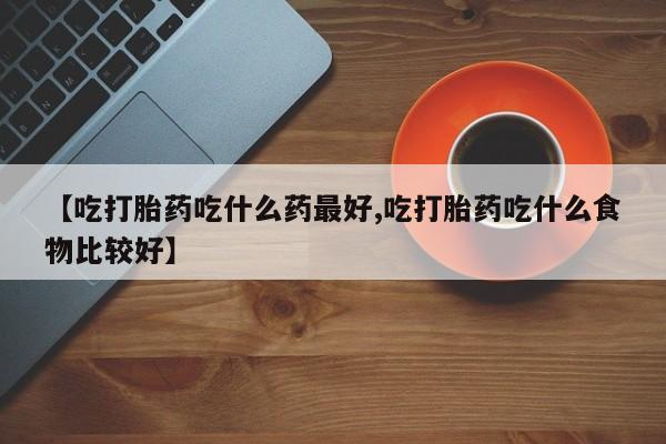 药流药在线付款【吃打胎药吃什么药最好,吃打胎药吃什么食物比较好】