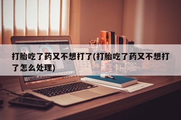药流药在线付款打胎吃了药又不想打了(打胎吃了药又不想打了怎么处理)