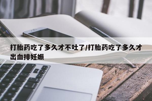 药流药在线付款打胎药吃了多久才不吐了/打胎药吃了多久才出血排妊娠