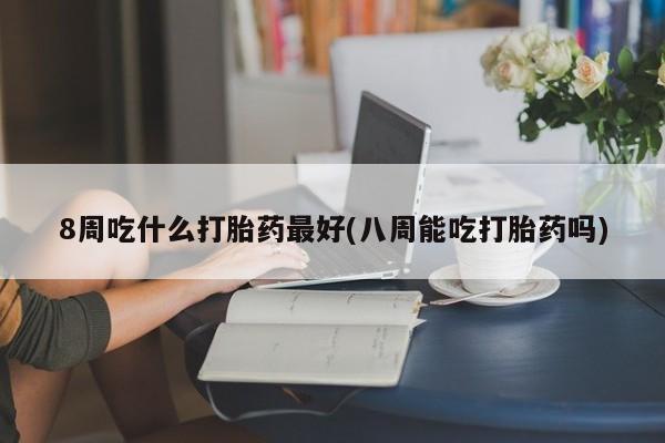 药流药在线付款8周吃什么打胎药最好(八周能吃打胎药吗)