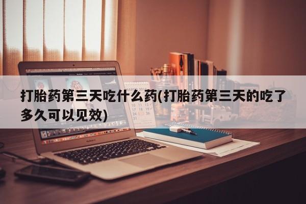 药流药在线付款打胎药第三天吃什么药(打胎药第三天的吃了多久可以见效)