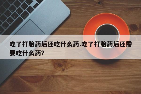 药流药在线付款吃了打胎药后还吃什么药.吃了打胎药后还需要吃什么药？