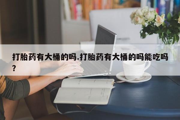 药流药在线付款打胎药有大桶的吗.打胎药有大桶的吗能吃吗？