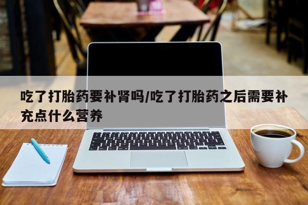 药流药在线付款吃了打胎药要补肾吗/吃了打胎药之后需要补充点什么营养
